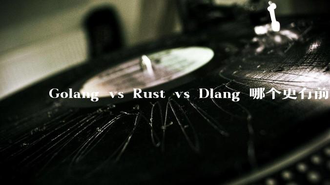 Golang vs Rust vs Dlang 哪个更有前途，哪位大牛这 3 门语言都用过？